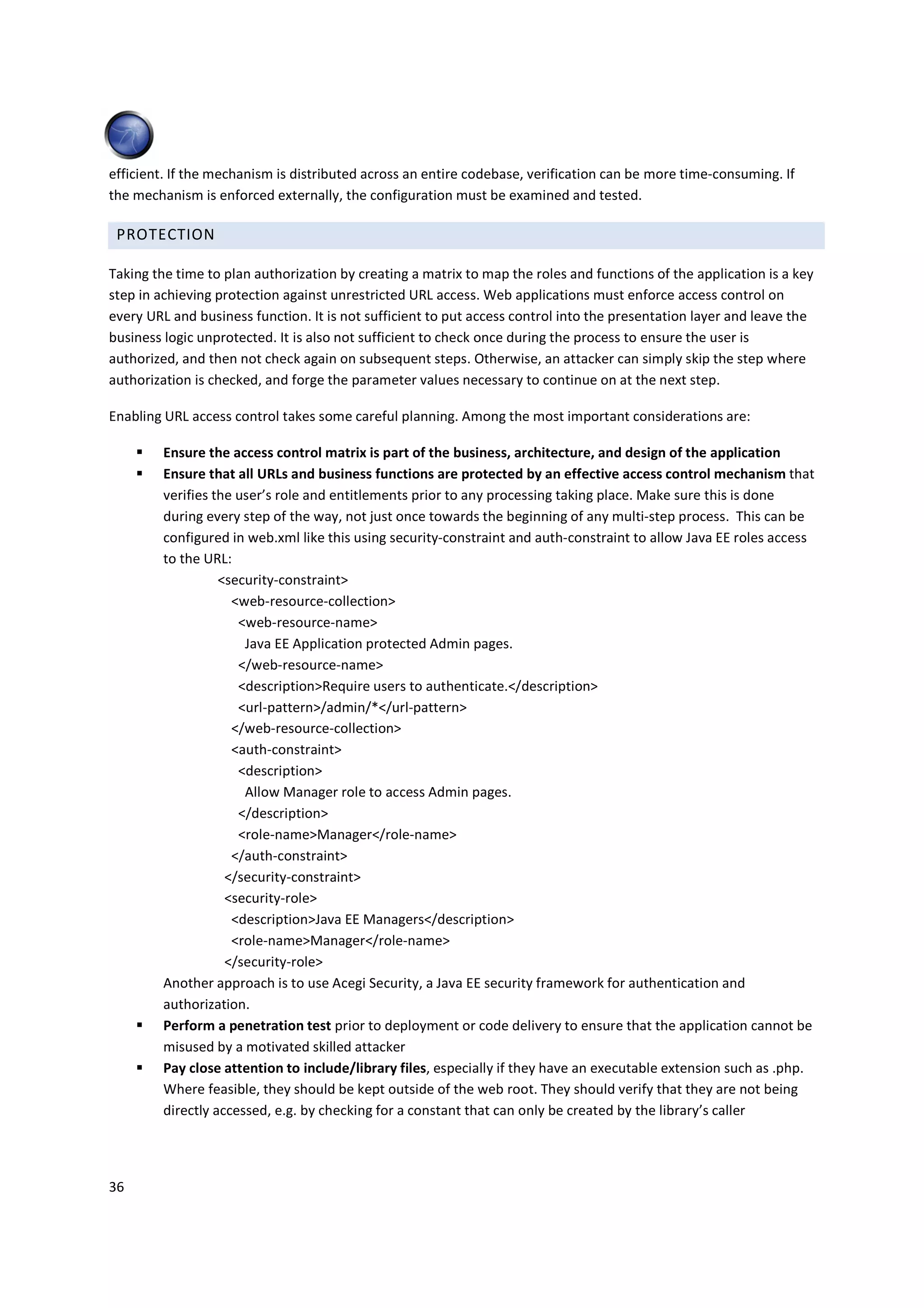 efficient. If the mechanism is distributed across an entire codebase, verification can be more time-consuming. If
the mechanism is enforced externally, the configuration must be examined and tested.

 PROTECTION

Taking the time to plan authorization by creating a matrix to map the roles and functions of the application is a key
step in achieving protection against unrestricted URL access. Web applications must enforce access control on
every URL and business function. It is not sufficient to put access control into the presentation layer and leave the
business logic unprotected. It is also not sufficient to check once during the process to ensure the user is
authorized, and then not check again on subsequent steps. Otherwise, an attacker can simply skip the step where
authorization is checked, and forge the parameter values necessary to continue on at the next step.

Enabling URL access control takes some careful planning. Among the most important considerations are:

         Ensure the access control matrix is part of the business, architecture, and design of the application
         Ensure that all URLs and business functions are protected by an effective access control mechanism that
         verifies the user’s role and entitlements prior to any processing taking place. Make sure this is done
         during every step of the way, not just once towards the beginning of any multi-step process. This can be
         configured in web.xml like this using security-constraint and auth-constraint to allow Java EE roles access
         to the URL:
                   <security-constraint>
                     <web-resource-collection>
                      <web-resource-name>
                       Java EE Application protected Admin pages.
                      </web-resource-name>
                      <description>Require users to authenticate.</description>
                      <url-pattern>/admin/*</url-pattern>
                     </web-resource-collection>
                     <auth-constraint>
                      <description>
                       Allow Manager role to access Admin pages.
                      </description>
                      <role-name>Manager</role-name>
                     </auth-constraint>
                    </security-constraint>
                    <security-role>
                     <description>Java EE Managers</description>
                     <role-name>Manager</role-name>
                    </security-role>
         Another approach is to use Acegi Security, a Java EE security framework for authentication and
         authorization.
         Perform a penetration test prior to deployment or code delivery to ensure that the application cannot be
         misused by a motivated skilled attacker
         Pay close attention to include/library files, especially if they have an executable extension such as .php.
         Where feasible, they should be kept outside of the web root. They should verify that they are not being
         directly accessed, e.g. by checking for a constant that can only be created by the library’s caller




36
 