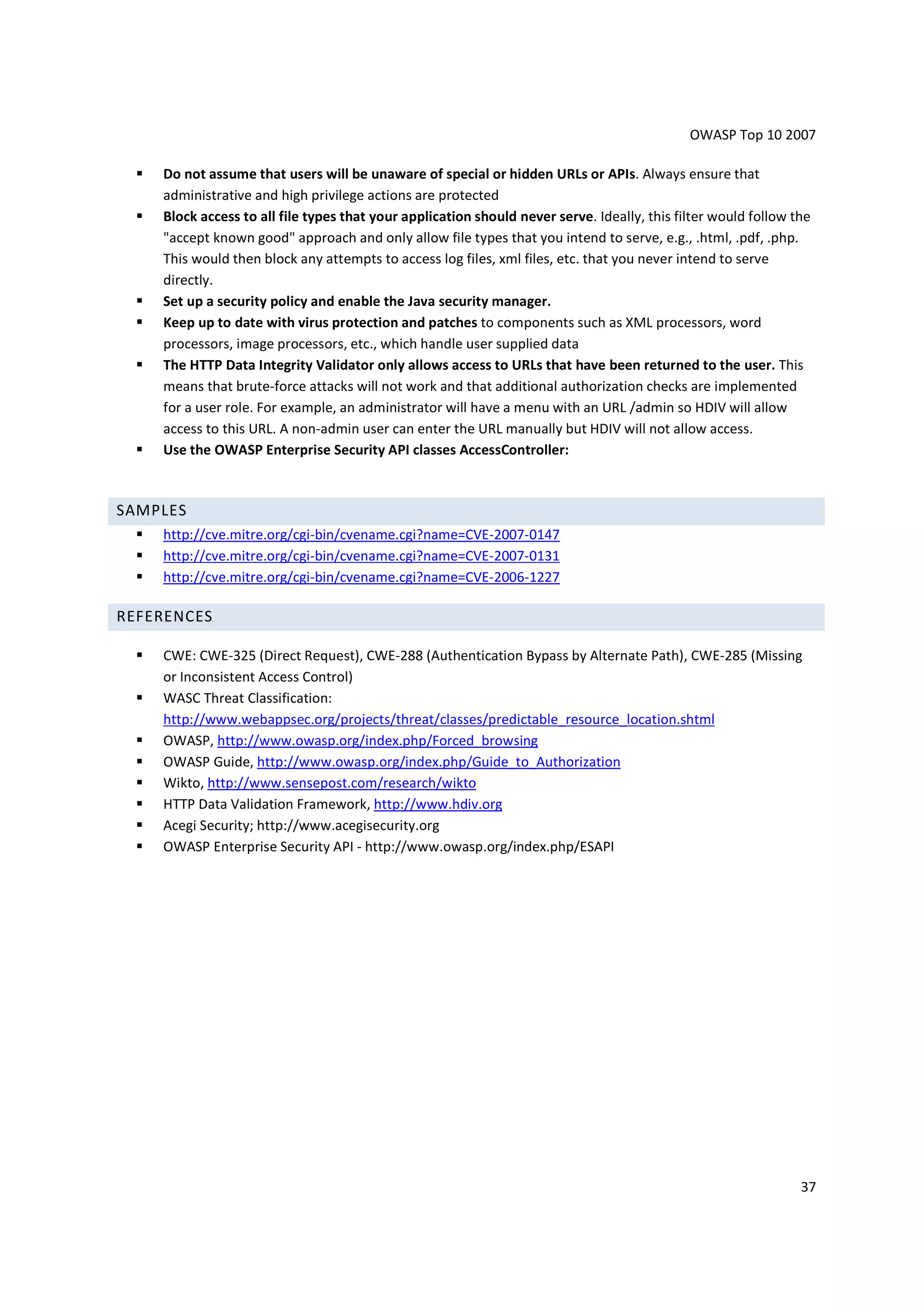OWASP Top 10 2007

    Do not assume that users will be unaware of special or hidden URLs or APIs. Always ensure that
    administrative and high privilege actions are protected
    Block access to all file types that your application should never serve. Ideally, this filter would follow the
    "accept known good" approach and only allow file types that you intend to serve, e.g., .html, .pdf, .php.
    This would then block any attempts to access log files, xml files, etc. that you never intend to serve
    directly.
    Set up a security policy and enable the Java security manager.
    Keep up to date with virus protection and patches to components such as XML processors, word
    processors, image processors, etc., which handle user supplied data
    The HTTP Data Integrity Validator only allows access to URLs that have been returned to the user. This
    means that brute-force attacks will not work and that additional authorization checks are implemented
    for a user role. For example, an administrator will have a menu with an URL /admin so HDIV will allow
    access to this URL. A non-admin user can enter the URL manually but HDIV will not allow access.
    Use the OWASP Enterprise Security API classes AccessController:



SAMPLES
    http://cve.mitre.org/cgi-bin/cvename.cgi?name=CVE-2007-0147
    http://cve.mitre.org/cgi-bin/cvename.cgi?name=CVE-2007-0131
    http://cve.mitre.org/cgi-bin/cvename.cgi?name=CVE-2006-1227

REFERENCES

    CWE: CWE-325 (Direct Request), CWE-288 (Authentication Bypass by Alternate Path), CWE-285 (Missing
    or Inconsistent Access Control)
    WASC Threat Classification:
    http://www.webappsec.org/projects/threat/classes/predictable_resource_location.shtml
    OWASP, http://www.owasp.org/index.php/Forced_browsing
    OWASP Guide, http://www.owasp.org/index.php/Guide_to_Authorization
    Wikto, http://www.sensepost.com/research/wikto
    HTTP Data Validation Framework, http://www.hdiv.org
    Acegi Security; http://www.acegisecurity.org
    OWASP Enterprise Security API - http://www.owasp.org/index.php/ESAPI




                                                                                                                37
 