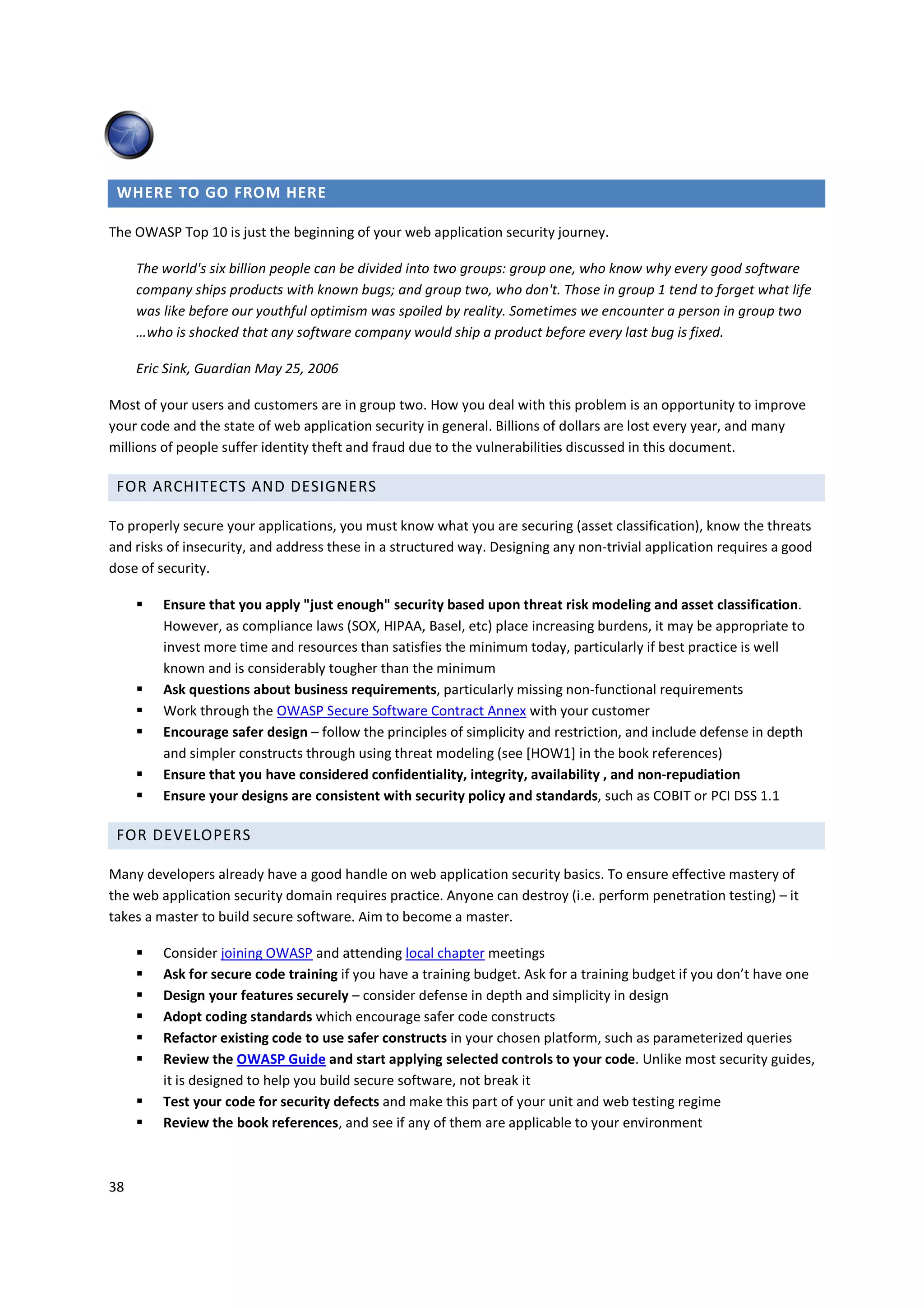 WHERE TO GO FROM HERE

The OWASP Top 10 is just the beginning of your web application security journey.

     The world's six billion people can be divided into two groups: group one, who know why every good software
     company ships products with known bugs; and group two, who don't. Those in group 1 tend to forget what life
     was like before our youthful optimism was spoiled by reality. Sometimes we encounter a person in group two
     …who is shocked that any software company would ship a product before every last bug is fixed.

     Eric Sink, Guardian May 25, 2006

Most of your users and customers are in group two. How you deal with this problem is an opportunity to improve
your code and the state of web application security in general. Billions of dollars are lost every year, and many
millions of people suffer identity theft and fraud due to the vulnerabilities discussed in this document.

 FOR ARCHITECTS AND DESIGNERS

To properly secure your applications, you must know what you are securing (asset classification), know the threats
and risks of insecurity, and address these in a structured way. Designing any non-trivial application requires a good
dose of security.

         Ensure that you apply "just enough" security based upon threat risk modeling and asset classification.
         However, as compliance laws (SOX, HIPAA, Basel, etc) place increasing burdens, it may be appropriate to
         invest more time and resources than satisfies the minimum today, particularly if best practice is well
         known and is considerably tougher than the minimum
         Ask questions about business requirements, particularly missing non-functional requirements
         Work through the OWASP Secure Software Contract Annex with your customer
         Encourage safer design – follow the principles of simplicity and restriction, and include defense in depth
         and simpler constructs through using threat modeling (see [HOW1] in the book references)
         Ensure that you have considered confidentiality, integrity, availability , and non-repudiation
         Ensure your designs are consistent with security policy and standards, such as COBIT or PCI DSS 1.1

 FOR DEVELOPERS

Many developers already have a good handle on web application security basics. To ensure effective mastery of
the web application security domain requires practice. Anyone can destroy (i.e. perform penetration testing) – it
takes a master to build secure software. Aim to become a master.

         Consider joining OWASP and attending local chapter meetings
         Ask for secure code training if you have a training budget. Ask for a training budget if you don’t have one
         Design your features securely – consider defense in depth and simplicity in design
         Adopt coding standards which encourage safer code constructs
         Refactor existing code to use safer constructs in your chosen platform, such as parameterized queries
         Review the OWASP Guide and start applying selected controls to your code. Unlike most security guides,
         it is designed to help you build secure software, not break it
         Test your code for security defects and make this part of your unit and web testing regime
         Review the book references, and see if any of them are applicable to your environment



38
 