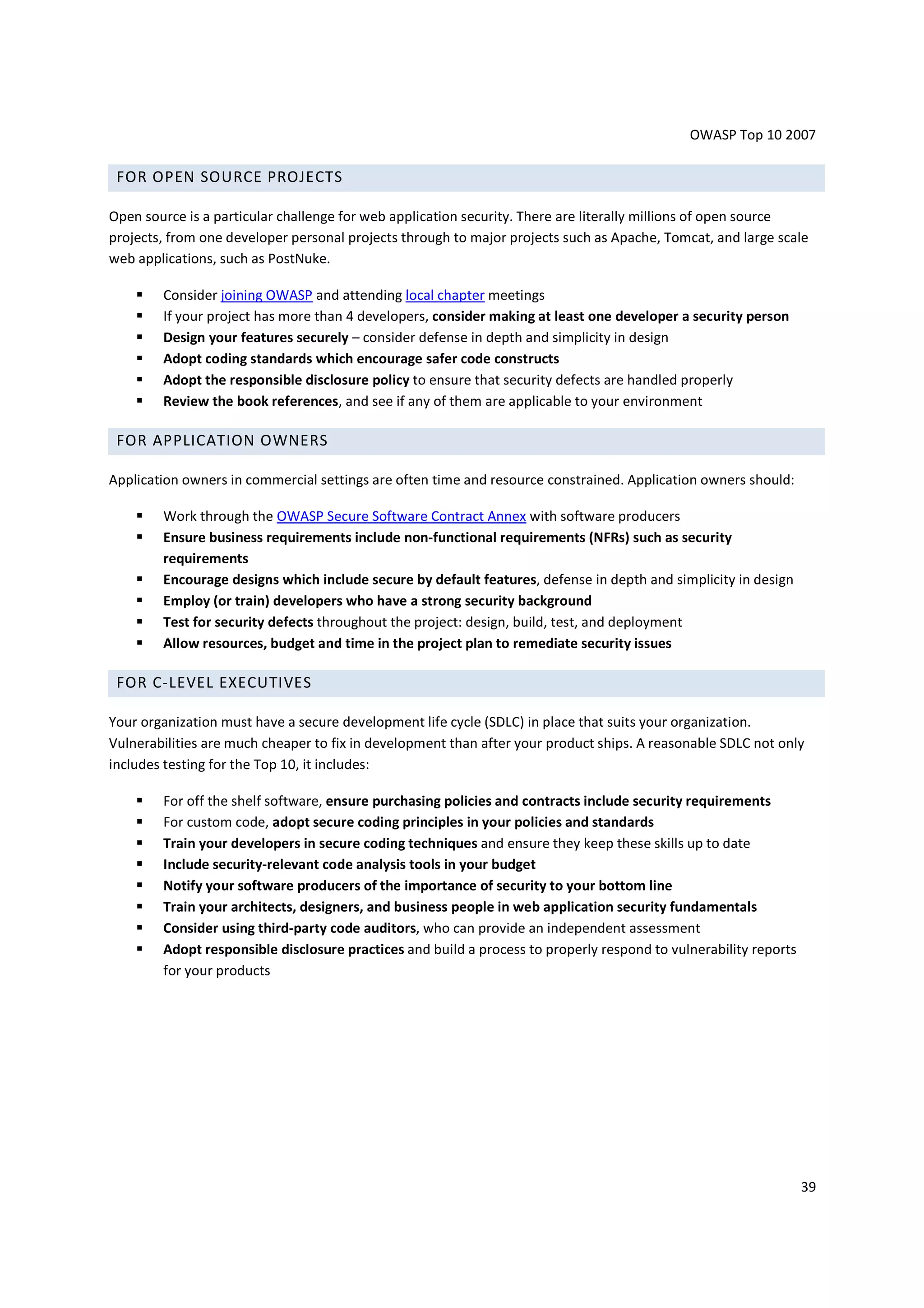 OWASP Top 10 2007

 FOR OPEN SOURCE PROJECTS

Open source is a particular challenge for web application security. There are literally millions of open source
projects, from one developer personal projects through to major projects such as Apache, Tomcat, and large scale
web applications, such as PostNuke.

        Consider joining OWASP and attending local chapter meetings
        If your project has more than 4 developers, consider making at least one developer a security person
        Design your features securely – consider defense in depth and simplicity in design
        Adopt coding standards which encourage safer code constructs
        Adopt the responsible disclosure policy to ensure that security defects are handled properly
        Review the book references, and see if any of them are applicable to your environment

 FOR APPLICATION OWNERS

Application owners in commercial settings are often time and resource constrained. Application owners should:

        Work through the OWASP Secure Software Contract Annex with software producers
        Ensure business requirements include non-functional requirements (NFRs) such as security
        requirements
        Encourage designs which include secure by default features, defense in depth and simplicity in design
        Employ (or train) developers who have a strong security background
        Test for security defects throughout the project: design, build, test, and deployment
        Allow resources, budget and time in the project plan to remediate security issues

 FOR C-LEVEL EXECUTIVES

Your organization must have a secure development life cycle (SDLC) in place that suits your organization.
Vulnerabilities are much cheaper to fix in development than after your product ships. A reasonable SDLC not only
includes testing for the Top 10, it includes:

        For off the shelf software, ensure purchasing policies and contracts include security requirements
        For custom code, adopt secure coding principles in your policies and standards
        Train your developers in secure coding techniques and ensure they keep these skills up to date
        Include security-relevant code analysis tools in your budget
        Notify your software producers of the importance of security to your bottom line
        Train your architects, designers, and business people in web application security fundamentals
        Consider using third-party code auditors, who can provide an independent assessment
        Adopt responsible disclosure practices and build a process to properly respond to vulnerability reports
        for your products




                                                                                                                  39
 