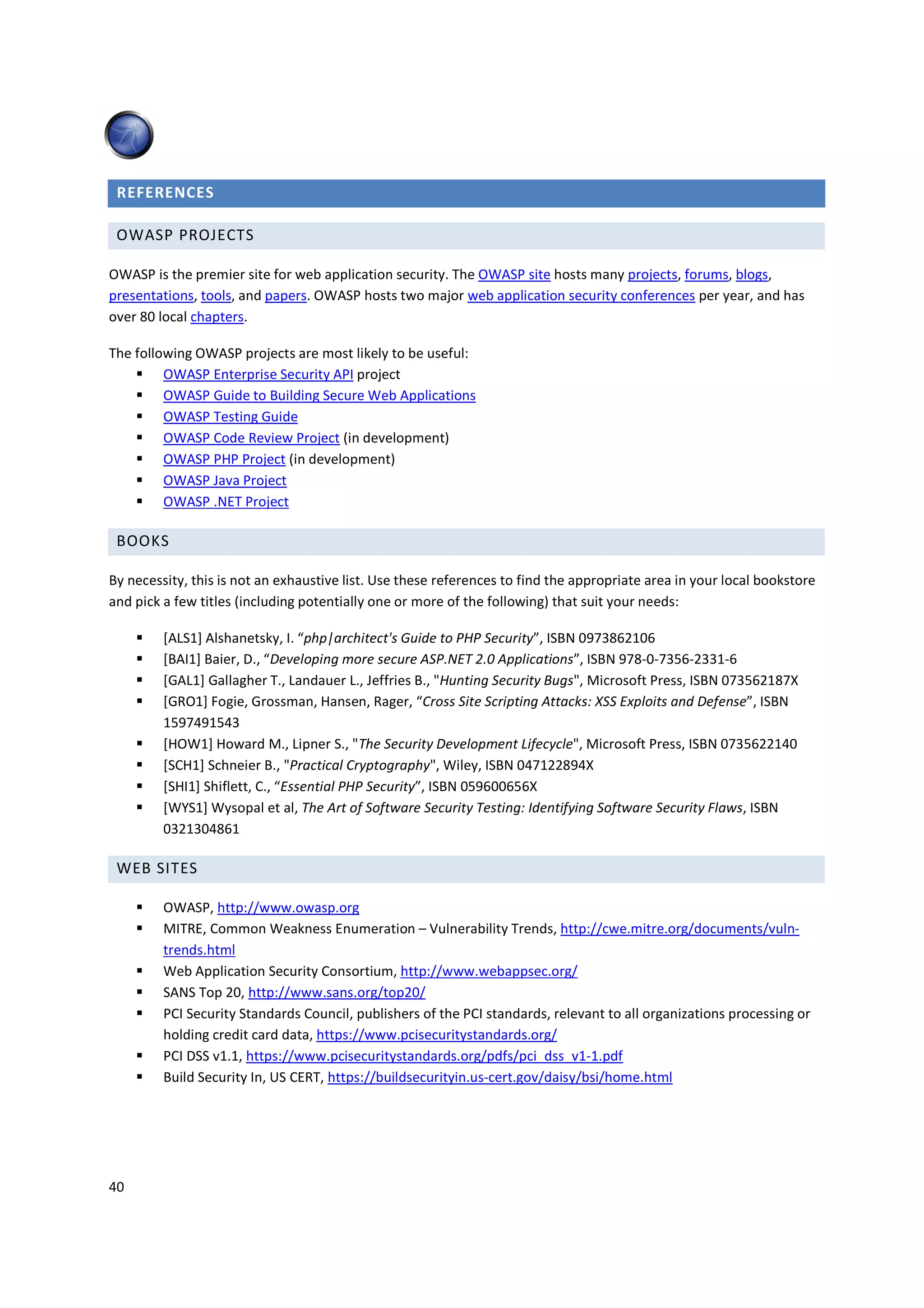 REFERENCES

 OWASP PROJECTS

OWASP is the premier site for web application security. The OWASP site hosts many projects, forums, blogs,
presentations, tools, and papers. OWASP hosts two major web application security conferences per year, and has
over 80 local chapters.

The following OWASP projects are most likely to be useful:
         OWASP Enterprise Security API project
         OWASP Guide to Building Secure Web Applications
         OWASP Testing Guide
         OWASP Code Review Project (in development)
         OWASP PHP Project (in development)
         OWASP Java Project
         OWASP .NET Project

 BOOKS

By necessity, this is not an exhaustive list. Use these references to find the appropriate area in your local bookstore
and pick a few titles (including potentially one or more of the following) that suit your needs:

         [ALS1] Alshanetsky, I. “php|architect's Guide to PHP Security”, ISBN 0973862106
         [BAI1] Baier, D., “Developing more secure ASP.NET 2.0 Applications”, ISBN 978-0-7356-2331-6
         [GAL1] Gallagher T., Landauer L., Jeffries B., "Hunting Security Bugs", Microsoft Press, ISBN 073562187X
         [GRO1] Fogie, Grossman, Hansen, Rager, “Cross Site Scripting Attacks: XSS Exploits and Defense”, ISBN
         1597491543
         [HOW1] Howard M., Lipner S., "The Security Development Lifecycle", Microsoft Press, ISBN 0735622140
         [SCH1] Schneier B., "Practical Cryptography", Wiley, ISBN 047122894X
         [SHI1] Shiflett, C., “Essential PHP Security”, ISBN 059600656X
         [WYS1] Wysopal et al, The Art of Software Security Testing: Identifying Software Security Flaws, ISBN
         0321304861

 WEB SITES

         OWASP, http://www.owasp.org
         MITRE, Common Weakness Enumeration – Vulnerability Trends, http://cwe.mitre.org/documents/vuln-
         trends.html
         Web Application Security Consortium, http://www.webappsec.org/
         SANS Top 20, http://www.sans.org/top20/
         PCI Security Standards Council, publishers of the PCI standards, relevant to all organizations processing or
         holding credit card data, https://www.pcisecuritystandards.org/
         PCI DSS v1.1, https://www.pcisecuritystandards.org/pdfs/pci_dss_v1-1.pdf
         Build Security In, US CERT, https://buildsecurityin.us-cert.gov/daisy/bsi/home.html




40
 