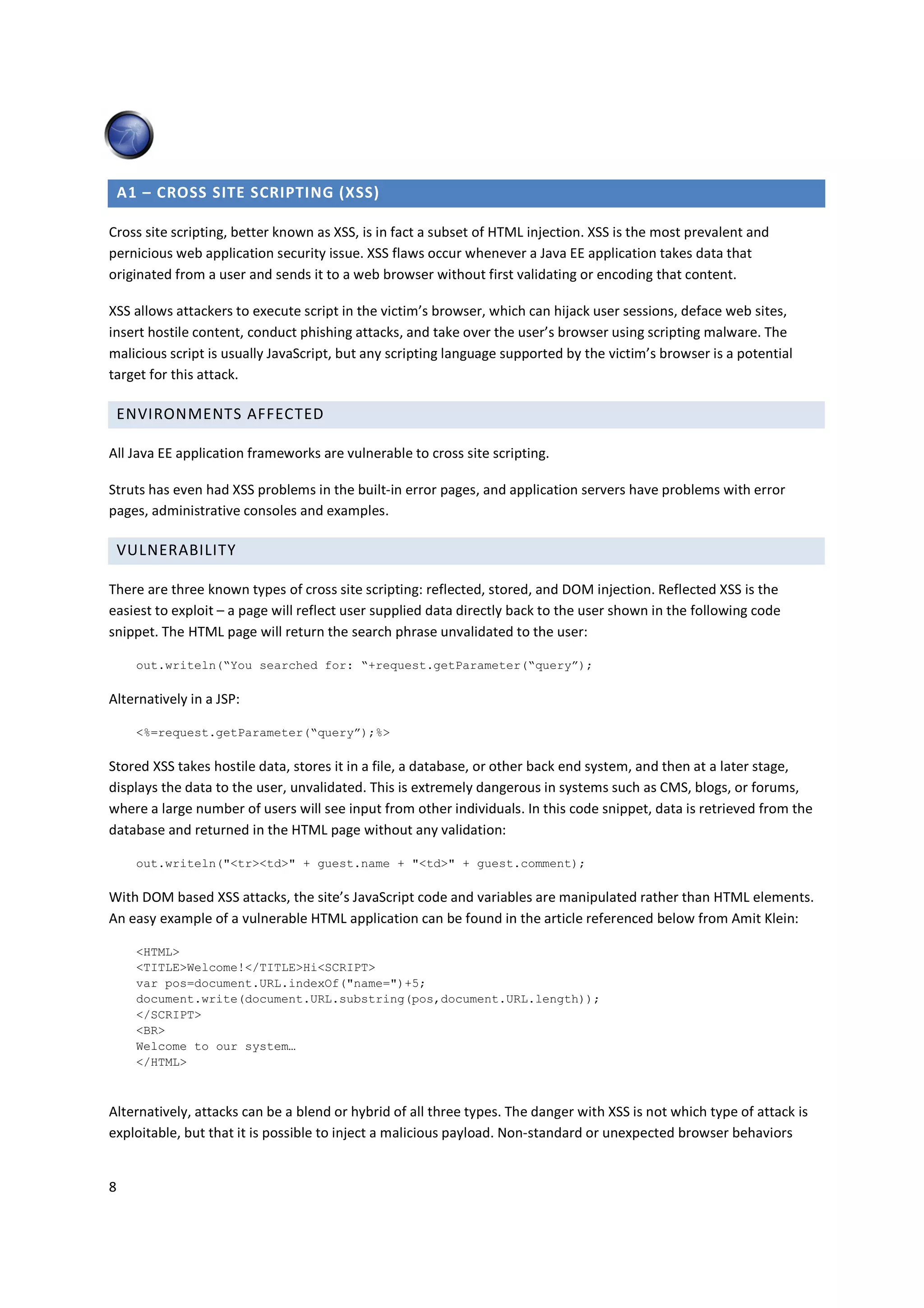 A1 – CROSS SITE SCRIPTING (XSS)

Cross site scripting, better known as XSS, is in fact a subset of HTML injection. XSS is the most prevalent and
pernicious web application security issue. XSS flaws occur whenever a Java EE application takes data that
originated from a user and sends it to a web browser without first validating or encoding that content.

XSS allows attackers to execute script in the victim’s browser, which can hijack user sessions, deface web sites,
insert hostile content, conduct phishing attacks, and take over the user’s browser using scripting malware. The
malicious script is usually JavaScript, but any scripting language supported by the victim’s browser is a potential
target for this attack.

    ENVIRONMENTS AFFECTED

All Java EE application frameworks are vulnerable to cross site scripting.

Struts has even had XSS problems in the built-in error pages, and application servers have problems with error
pages, administrative consoles and examples.

    VULNERABILITY

There are three known types of cross site scripting: reflected, stored, and DOM injection. Reflected XSS is the
easiest to exploit – a page will reflect user supplied data directly back to the user shown in the following code
snippet. The HTML page will return the search phrase unvalidated to the user:

      out.writeln(“You searched for: “+request.getParameter(“query”);

Alternatively in a JSP:

      <%=request.getParameter(“query”);%>

Stored XSS takes hostile data, stores it in a file, a database, or other back end system, and then at a later stage,
displays the data to the user, unvalidated. This is extremely dangerous in systems such as CMS, blogs, or forums,
where a large number of users will see input from other individuals. In this code snippet, data is retrieved from the
database and returned in the HTML page without any validation:

      out.writeln("<tr><td>" + guest.name + "<td>" + guest.comment);

With DOM based XSS attacks, the site’s JavaScript code and variables are manipulated rather than HTML elements.
An easy example of a vulnerable HTML application can be found in the article referenced below from Amit Klein:

      <HTML>
      <TITLE>Welcome!</TITLE>Hi<SCRIPT>
      var pos=document.URL.indexOf("name=")+5;
      document.write(document.URL.substring(pos,document.URL.length));
      </SCRIPT>
      <BR>
      Welcome to our system…
      </HTML>



Alternatively, attacks can be a blend or hybrid of all three types. The danger with XSS is not which type of attack is
exploitable, but that it is possible to inject a malicious payload. Non-standard or unexpected browser behaviors


8
 