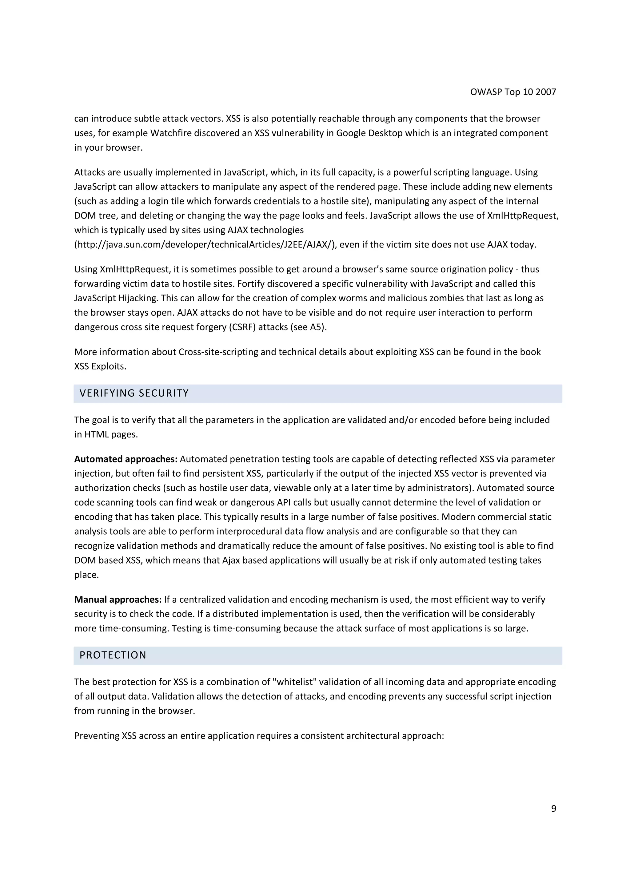 OWASP Top 10 2007

can introduce subtle attack vectors. XSS is also potentially reachable through any components that the browser
uses, for example Watchfire discovered an XSS vulnerability in Google Desktop which is an integrated component
in your browser.

Attacks are usually implemented in JavaScript, which, in its full capacity, is a powerful scripting language. Using
JavaScript can allow attackers to manipulate any aspect of the rendered page. These include adding new elements
(such as adding a login tile which forwards credentials to a hostile site), manipulating any aspect of the internal
DOM tree, and deleting or changing the way the page looks and feels. JavaScript allows the use of XmlHttpRequest,
which is typically used by sites using AJAX technologies
(http://java.sun.com/developer/technicalArticles/J2EE/AJAX/), even if the victim site does not use AJAX today.

Using XmlHttpRequest, it is sometimes possible to get around a browser’s same source origination policy - thus
forwarding victim data to hostile sites. Fortify discovered a specific vulnerability with JavaScript and called this
JavaScript Hijacking. This can allow for the creation of complex worms and malicious zombies that last as long as
the browser stays open. AJAX attacks do not have to be visible and do not require user interaction to perform
dangerous cross site request forgery (CSRF) attacks (see A5).

More information about Cross-site-scripting and technical details about exploiting XSS can be found in the book
XSS Exploits.

 VERIFYING SECURITY

The goal is to verify that all the parameters in the application are validated and/or encoded before being included
in HTML pages.

Automated approaches: Automated penetration testing tools are capable of detecting reflected XSS via parameter
injection, but often fail to find persistent XSS, particularly if the output of the injected XSS vector is prevented via
authorization checks (such as hostile user data, viewable only at a later time by administrators). Automated source
code scanning tools can find weak or dangerous API calls but usually cannot determine the level of validation or
encoding that has taken place. This typically results in a large number of false positives. Modern commercial static
analysis tools are able to perform interprocedural data flow analysis and are configurable so that they can
recognize validation methods and dramatically reduce the amount of false positives. No existing tool is able to find
DOM based XSS, which means that Ajax based applications will usually be at risk if only automated testing takes
place.

Manual approaches: If a centralized validation and encoding mechanism is used, the most efficient way to verify
security is to check the code. If a distributed implementation is used, then the verification will be considerably
more time-consuming. Testing is time-consuming because the attack surface of most applications is so large.

 PROTECTION

The best protection for XSS is a combination of "whitelist" validation of all incoming data and appropriate encoding
of all output data. Validation allows the detection of attacks, and encoding prevents any successful script injection
from running in the browser.

Preventing XSS across an entire application requires a consistent architectural approach:




                                                                                                                       9
 