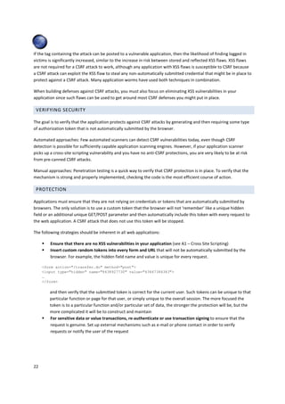 If the tag containing the attack can be posted to a vulnerable application, then the likelihood of finding logged in
victims is significantly increased, similar to the increase in risk between stored and reflected XSS flaws. XSS flaws
are not required for a CSRF attack to work, although any application with XSS flaws is susceptible to CSRF because
a CSRF attack can exploit the XSS flaw to steal any non-automatically submitted credential that might be in place to
protect against a CSRF attack. Many application worms have used both techniques in combination.

When building defenses against CSRF attacks, you must also focus on eliminating XSS vulnerabilities in your
application since such flaws can be used to get around most CSRF defenses you might put in place.

 VERIFYING SECURITY

The goal is to verify that the application protects against CSRF attacks by generating and then requiring some type
of authorization token that is not automatically submitted by the browser.

Automated approaches: Few automated scanners can detect CSRF vulnerabilities today, even though CSRF
detection is possible for sufficiently capable application scanning engines. However, if your application scanner
picks up a cross-site scripting vulnerability and you have no anti-CSRF protections, you are very likely to be at risk
from pre-canned CSRF attacks.

Manual approaches: Penetration testing is a quick way to verify that CSRF protection is in place. To verify that the
mechanism is strong and properly implemented, checking the code is the most efficient course of action.

 PROTECTION

Applications must ensure that they are not relying on credentials or tokens that are automatically submitted by
browsers. The only solution is to use a custom token that the browser will not ‘remember’ like a unique hidden
field or an additional unique GET/POST parameter and then automatically include this token with every request to
the web application. A CSRF attack that does not use this token will be stopped.

The following strategies should be inherent in all web applications:

         Ensure that there are no XSS vulnerabilities in your application (see A1 – Cross Site Scripting)
         Insert custom random tokens into every form and URL that will not be automatically submitted by the
         browser. For example, the hidden field name and value is unique for every request.

     <form action="/transfer.do" method="post">
     <input type="hidden" name="8438927730" value="43847384383">
     …
     </form>

         and then verify that the submitted token is correct for the current user. Such tokens can be unique to that
         particular function or page for that user, or simply unique to the overall session. The more focused the
         token is to a particular function and/or particular set of data, the stronger the protection will be, but the
         more complicated it will be to construct and maintain
         For sensitive data or value transactions, re-authenticate or use transaction signing to ensure that the
         request is genuine. Set up external mechanisms such as e-mail or phone contact in order to verify
         requests or notify the user of the request




22
 