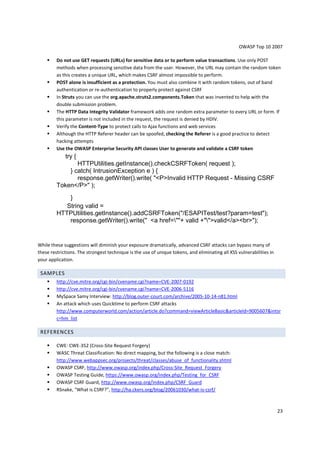 OWASP Top 10 2007

         Do not use GET requests (URLs) for sensitive data or to perform value transactions. Use only POST
         methods when processing sensitive data from the user. However, the URL may contain the random token
         as this creates a unique URL, which makes CSRF almost impossible to perform.
         POST alone is insufficient as a protection. You must also combine it with random tokens, out of band
         authentication or re-authentication to properly protect against CSRF
         In Struts you can use the org.apache.struts2.components.Token that was invented to help with the
         double submission problem.
         The HTTP Data Integrity Validator framework adds one random extra parameter to every URL or form. If
         this parameter is not included in the request, the request is denied by HDIV.
         Verify the Content-Type to protect calls to Ajax functions and web services
         Although the HTTP Referer header can be spoofed, checking the Referer is a good practice to detect
         hacking attempts
         Use the OWASP Enterprise Security API classes User to generate and validate a CSRF token
             try {
                HTTPUtilities.getInstance().checkCSRFToken( request );
             } catch( IntrusionException e ) {
                response.getWriter().write( "<P>Invalid HTTP Request - Missing CSRF
         Token</P>" );
             }
            String valid =
         HTTPUtilities.getInstance().addCSRFToken("/ESAPITest/test?param=test");
             response.getWriter().write(" <a href=""+ valid +"">valid</a><br>");


While these suggestions will diminish your exposure dramatically, advanced CSRF attacks can bypass many of
these restrictions. The strongest technique is the use of unique tokens, and eliminating all XSS vulnerabilities in
your application.

 SAMPLES
         http://cve.mitre.org/cgi-bin/cvename.cgi?name=CVE-2007-0192
         http://cve.mitre.org/cgi-bin/cvename.cgi?name=CVE-2006-5116
         MySpace Samy Interview: http://blog.outer-court.com/archive/2005-10-14-n81.html
         An attack which uses Quicktime to perform CSRF attacks
         http://www.computerworld.com/action/article.do?command=viewArticleBasic&articleId=9005607&intsr
         c=hm_list

 REFERENCES

         CWE: CWE-352 (Cross-Site Request Forgery)
         WASC Threat Classification: No direct mapping, but the following is a close match:
         http://www.webappsec.org/projects/threat/classes/abuse_of_functionality.shtml
         OWASP CSRF, http://www.owasp.org/index.php/Cross-Site_Request_Forgery
         OWASP Testing Guide, https://www.owasp.org/index.php/Testing_for_CSRF
         OWASP CSRF Guard, http://www.owasp.org/index.php/CSRF_Guard
         RSnake, "What is CSRF?", http://ha.ckers.org/blog/20061030/what-is-csrf/



                                                                                                                      23
 
