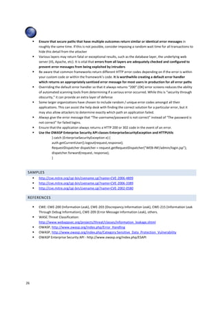 Ensure that secure paths that have multiple outcomes return similar or identical error messages in
     roughly the same time. If this is not possible, consider imposing a random wait time for all transactions to
     hide this detail from the attacker
     Various layers may return fatal or exceptional results, such as the database layer, the underlying web
     server (IIS, Apache, etc). It is vital that errors from all layers are adequately checked and configured to
     prevent error messages from being exploited by intruders
     Be aware that common frameworks return different HTTP error codes depending on if the error is within
     your custom code or within the framework’s code. It is worthwhile creating a default error handler
     which returns an appropriately sanitized error message for most users in production for all error paths
     Overriding the default error handler so that it always returns “200” (OK) error screens reduces the ability
     of automated scanning tools from determining if a serious error occurred. While this is “security through
     obscurity,” it can provide an extra layer of defense
     Some larger organizations have chosen to include random / unique error codes amongst all their
     applications. This can assist the help desk with finding the correct solution for a particular error, but it
     may also allow attackers to determine exactly which path an application failed.
     Always give the error message that “The username/password is not correct” instead of “The password is
     not correct” for failed logins.
     Ensure that the application always returns a HTTP 200 or 302 code in the event of an error.
     Use the OWASP Enterprise Security API classes EnterpriseSecurityException and HTTPUtils
               } catch (EnterpriseSecurityException e) {
               auth.getCurrentUser().logout(request,response);
               RequestDispatcher dispatcher = request.getRequestDispatcher("WEB-INF/admin/login.jsp");
               dispatcher.forward(request, response);
               }



 SAMPLES
     http://cve.mitre.org/cgi-bin/cvename.cgi?name=CVE-2006-4899
     http://cve.mitre.org/cgi-bin/cvename.cgi?name=CVE-2006-3389
     http://cve.mitre.org/cgi-bin/cvename.cgi?name=CVE-2002-0580

 REFERENCES

     CWE: CWE-200 (Information Leak), CWE-203 (Discrepancy Information Leak), CWE-215 (Information Leak
     Through Debug Information), CWE-209 (Error Message Information Leak), others.
     WASC Threat Classification:
     http://www.webappsec.org/projects/threat/classes/information_leakage.shtml
     OWASP, http://www.owasp.org/index.php/Error_Handling
     OWASP, http://www.owasp.org/index.php/Category:Sensitive_Data_Protection_Vulnerability
     OWASP Enterprise Security API - http://www.owasp.org/index.php/ESAPI




26
 