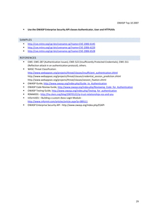 OWASP Top 10 2007

    Use the OWASP Enterprise Security API classes Authenticator, User and HTTPUtils



SAMPLES
    http://cve.mitre.org/cgi-bin/cvename.cgi?name=CVE-2006-6145
    http://cve.mitre.org/cgi-bin/cvename.cgi?name=CVE-2006-6229
    http://cve.mitre.org/cgi-bin/cvename.cgi?name=CVE-2006-6528

REFERENCES
    CWE: CWE-287 (Authentication Issues), CWE-522 (Insufficiently Protected Credentials), CWE-311
    (Reflection attack in an authentication protocol), others.
    WASC Threat Classification:
    http://www.webappsec.org/projects/threat/classes/insufficient_authentication.shtml
    http://www.webappsec.org/projects/threat/classes/credential_session_prediction.shtml
    http://www.webappsec.org/projects/threat/classes/session_fixation.shtml
    OWASP Guide, http://www.owasp.org/index.php/Guide_to_Authentication
    OWASP Code Review Guide, http://www.owasp.org/index.php/Reviewing_Code_for_Authentication
    OWASP Testing Guide, http://www.owasp.org/index.php/Testing_for_authentication
    RSNAKE01 - http://ha.ckers.org/blog/20070122/ip-trust-relationships-xss-and-you
    Informit01 – Building a custom Jboss Login Module -
    http://www.informit.com/articles/article.aspx?p=389111
    OWASP Enterprise Security API - http://www.owasp.org/index.php/ESAPI




                                                                                                    29
 