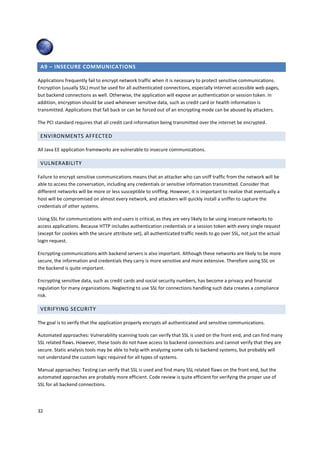 A9 – INSECURE COMMUNICATIONS

Applications frequently fail to encrypt network traffic when it is necessary to protect sensitive communications.
Encryption (usually SSL) must be used for all authenticated connections, especially Internet-accessible web pages,
but backend connections as well. Otherwise, the application will expose an authentication or session token. In
addition, encryption should be used whenever sensitive data, such as credit card or health information is
transmitted. Applications that fall back or can be forced out of an encrypting mode can be abused by attackers.

The PCI standard requires that all credit card information being transmitted over the internet be encrypted.

 ENVIRONMENTS AFFECTED

All Java EE application frameworks are vulnerable to insecure communications.

 VULNERABILITY

Failure to encrypt sensitive communications means that an attacker who can sniff traffic from the network will be
able to access the conversation, including any credentials or sensitive information transmitted. Consider that
different networks will be more or less susceptible to sniffing. However, it is important to realize that eventually a
host will be compromised on almost every network, and attackers will quickly install a sniffer to capture the
credentials of other systems.

Using SSL for communications with end users is critical, as they are very likely to be using insecure networks to
access applications. Because HTTP includes authentication credentials or a session token with every single request
(except for cookies with the secure attribute set), all authenticated traffic needs to go over SSL, not just the actual
login request.

Encrypting communications with backend servers is also important. Although these networks are likely to be more
secure, the information and credentials they carry is more sensitive and more extensive. Therefore using SSL on
the backend is quite important.

Encrypting sensitive data, such as credit cards and social security numbers, has become a privacy and financial
regulation for many organizations. Neglecting to use SSL for connections handling such data creates a compliance
risk.

 VERIFYING SECURITY

The goal is to verify that the application properly encrypts all authenticated and sensitive communications.

Automated approaches: Vulnerability scanning tools can verify that SSL is used on the front end, and can find many
SSL related flaws. However, these tools do not have access to backend connections and cannot verify that they are
secure. Static analysis tools may be able to help with analyzing some calls to backend systems, but probably will
not understand the custom logic required for all types of systems.

Manual approaches: Testing can verify that SSL is used and find many SSL related flaws on the front end, but the
automated approaches are probably more efficient. Code review is quite efficient for verifying the proper use of
SSL for all backend connections.




32
 