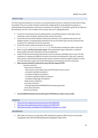 OWASP Top 10 2007

 PROTECTION

The most important protection is to use SSL on any authenticated connection or whenever sensitive data is being
transmitted. There are a number of details involved with configuring SSL for web applications properly, so
understanding and analyzing your environment is important. For example, IE 7.0 provides a green bar for high trust
SSL certificates, but this is not a suitable control to prove safe use of cryptography alone.

        Use SSL for all connections that are authenticated or transmitting sensitive or value data, such as
        credentials, credit card details, health and other private information
        Ensure that communications between infrastructure elements, such as between web servers and
        database systems, are appropriately protected via the use of transport layer security or protocol level
        encryption for credentials and intrinsic value data
        Protect the session cookie by setting the secure bit to 1
        (javax.servlet.http.Cookie.setSecure(true)).. This will prevent sending the cookie in clear text.
        When using SSL, do this for the entire session. Only protecting the logon credentials is insufficient
        because data and session information must be encrypted too.
        Under PCI Data Security Standard requirement 4, you must protect cardholder data in transit. PCI DSS
        compliance is mandatory by 2008 for merchants and anyone else dealing with credit cards. In general,
        client, partner, staff and administrative online access to systems must be encrypted using SSL or similar.
        For more information, please see the PCI DSS Guidelines and implement controls as necessary
        Add a security constraint in web.xml for every URL that requires HTTPS
                  <security-constraint>
                    <web-resource-collection>
                     <web-resource-name>Pages requiring HTTPS</web-resource-name>
                     <url-pattern>/profile</url-pattern>
                     <url-pattern>/register</url-pattern>
                     <url-pattern>/password-login</url-pattern>
                     <url-pattern>/ldap-login</url-pattern>
                    </web-resource-collection>
                    <user-data-constraint>
                     <transport-guarantee>CONFIDENTIAL</transport-guarantee>
                    </user-data-constraint>
                  </security-constraint>

        Use the OWASP Enterprise Security API classes HTTPUtilities to create a secure cookie



 SAMPLES
        http://cve.mitre.org/cgi-bin/cvename.cgi?name=CVE-2006-6430
        http://cve.mitre.org/cgi-bin/cvename.cgi?name=CVE-2005-4704
        http://www.schneier.com/blog/archives/2005/10/scandinavian_at_1.html

 REFERENCES

        CWE: CWE-311 (Failure to encrypt data), CWE-326 (Weak Encryption), CWE-321 (Use of hard-coded
        cryptographic key), CWE-325 (Missing Required Cryptographic Step), others.



                                                                                                                 33
 