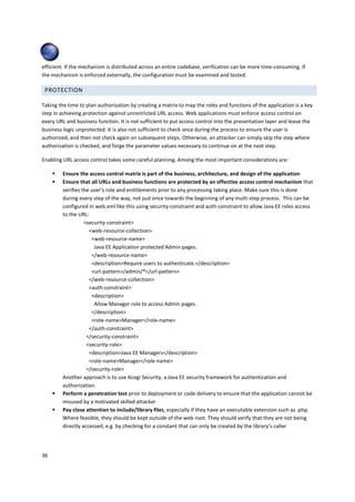 efficient. If the mechanism is distributed across an entire codebase, verification can be more time-consuming. If
the mechanism is enforced externally, the configuration must be examined and tested.

 PROTECTION

Taking the time to plan authorization by creating a matrix to map the roles and functions of the application is a key
step in achieving protection against unrestricted URL access. Web applications must enforce access control on
every URL and business function. It is not sufficient to put access control into the presentation layer and leave the
business logic unprotected. It is also not sufficient to check once during the process to ensure the user is
authorized, and then not check again on subsequent steps. Otherwise, an attacker can simply skip the step where
authorization is checked, and forge the parameter values necessary to continue on at the next step.

Enabling URL access control takes some careful planning. Among the most important considerations are:

         Ensure the access control matrix is part of the business, architecture, and design of the application
         Ensure that all URLs and business functions are protected by an effective access control mechanism that
         verifies the user’s role and entitlements prior to any processing taking place. Make sure this is done
         during every step of the way, not just once towards the beginning of any multi-step process. This can be
         configured in web.xml like this using security-constraint and auth-constraint to allow Java EE roles access
         to the URL:
                   <security-constraint>
                     <web-resource-collection>
                      <web-resource-name>
                       Java EE Application protected Admin pages.
                      </web-resource-name>
                      <description>Require users to authenticate.</description>
                      <url-pattern>/admin/*</url-pattern>
                     </web-resource-collection>
                     <auth-constraint>
                      <description>
                       Allow Manager role to access Admin pages.
                      </description>
                      <role-name>Manager</role-name>
                     </auth-constraint>
                    </security-constraint>
                    <security-role>
                     <description>Java EE Managers</description>
                     <role-name>Manager</role-name>
                    </security-role>
         Another approach is to use Acegi Security, a Java EE security framework for authentication and
         authorization.
         Perform a penetration test prior to deployment or code delivery to ensure that the application cannot be
         misused by a motivated skilled attacker
         Pay close attention to include/library files, especially if they have an executable extension such as .php.
         Where feasible, they should be kept outside of the web root. They should verify that they are not being
         directly accessed, e.g. by checking for a constant that can only be created by the library’s caller




36
 