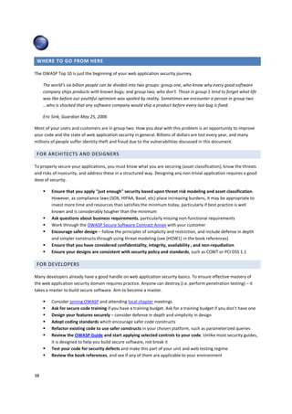 WHERE TO GO FROM HERE

The OWASP Top 10 is just the beginning of your web application security journey.

     The world's six billion people can be divided into two groups: group one, who know why every good software
     company ships products with known bugs; and group two, who don't. Those in group 1 tend to forget what life
     was like before our youthful optimism was spoiled by reality. Sometimes we encounter a person in group two
     …who is shocked that any software company would ship a product before every last bug is fixed.

     Eric Sink, Guardian May 25, 2006

Most of your users and customers are in group two. How you deal with this problem is an opportunity to improve
your code and the state of web application security in general. Billions of dollars are lost every year, and many
millions of people suffer identity theft and fraud due to the vulnerabilities discussed in this document.

 FOR ARCHITECTS AND DESIGNERS

To properly secure your applications, you must know what you are securing (asset classification), know the threats
and risks of insecurity, and address these in a structured way. Designing any non-trivial application requires a good
dose of security.

         Ensure that you apply "just enough" security based upon threat risk modeling and asset classification.
         However, as compliance laws (SOX, HIPAA, Basel, etc) place increasing burdens, it may be appropriate to
         invest more time and resources than satisfies the minimum today, particularly if best practice is well
         known and is considerably tougher than the minimum
         Ask questions about business requirements, particularly missing non-functional requirements
         Work through the OWASP Secure Software Contract Annex with your customer
         Encourage safer design – follow the principles of simplicity and restriction, and include defense in depth
         and simpler constructs through using threat modeling (see [HOW1] in the book references)
         Ensure that you have considered confidentiality, integrity, availability , and non-repudiation
         Ensure your designs are consistent with security policy and standards, such as COBIT or PCI DSS 1.1

 FOR DEVELOPERS

Many developers already have a good handle on web application security basics. To ensure effective mastery of
the web application security domain requires practice. Anyone can destroy (i.e. perform penetration testing) – it
takes a master to build secure software. Aim to become a master.

         Consider joining OWASP and attending local chapter meetings
         Ask for secure code training if you have a training budget. Ask for a training budget if you don’t have one
         Design your features securely – consider defense in depth and simplicity in design
         Adopt coding standards which encourage safer code constructs
         Refactor existing code to use safer constructs in your chosen platform, such as parameterized queries
         Review the OWASP Guide and start applying selected controls to your code. Unlike most security guides,
         it is designed to help you build secure software, not break it
         Test your code for security defects and make this part of your unit and web testing regime
         Review the book references, and see if any of them are applicable to your environment



38
 