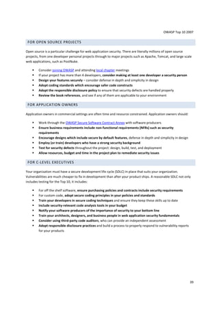 OWASP Top 10 2007

 FOR OPEN SOURCE PROJECTS

Open source is a particular challenge for web application security. There are literally millions of open source
projects, from one developer personal projects through to major projects such as Apache, Tomcat, and large scale
web applications, such as PostNuke.

        Consider joining OWASP and attending local chapter meetings
        If your project has more than 4 developers, consider making at least one developer a security person
        Design your features securely – consider defense in depth and simplicity in design
        Adopt coding standards which encourage safer code constructs
        Adopt the responsible disclosure policy to ensure that security defects are handled properly
        Review the book references, and see if any of them are applicable to your environment

 FOR APPLICATION OWNERS

Application owners in commercial settings are often time and resource constrained. Application owners should:

        Work through the OWASP Secure Software Contract Annex with software producers
        Ensure business requirements include non-functional requirements (NFRs) such as security
        requirements
        Encourage designs which include secure by default features, defense in depth and simplicity in design
        Employ (or train) developers who have a strong security background
        Test for security defects throughout the project: design, build, test, and deployment
        Allow resources, budget and time in the project plan to remediate security issues

 FOR C-LEVEL EXECUTIVES

Your organization must have a secure development life cycle (SDLC) in place that suits your organization.
Vulnerabilities are much cheaper to fix in development than after your product ships. A reasonable SDLC not only
includes testing for the Top 10, it includes:

        For off the shelf software, ensure purchasing policies and contracts include security requirements
        For custom code, adopt secure coding principles in your policies and standards
        Train your developers in secure coding techniques and ensure they keep these skills up to date
        Include security-relevant code analysis tools in your budget
        Notify your software producers of the importance of security to your bottom line
        Train your architects, designers, and business people in web application security fundamentals
        Consider using third-party code auditors, who can provide an independent assessment
        Adopt responsible disclosure practices and build a process to properly respond to vulnerability reports
        for your products




                                                                                                                  39
 