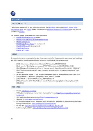 REFERENCES

 OWASP PROJECTS

OWASP is the premier site for web application security. The OWASP site hosts many projects, forums, blogs,
presentations, tools, and papers. OWASP hosts two major web application security conferences per year, and has
over 80 local chapters.

The following OWASP projects are most likely to be useful:
         OWASP Enterprise Security API project
         OWASP Guide to Building Secure Web Applications
         OWASP Testing Guide
         OWASP Code Review Project (in development)
         OWASP PHP Project (in development)
         OWASP Java Project
         OWASP .NET Project

 BOOKS

By necessity, this is not an exhaustive list. Use these references to find the appropriate area in your local bookstore
and pick a few titles (including potentially one or more of the following) that suit your needs:

         [ALS1] Alshanetsky, I. “php|architect's Guide to PHP Security”, ISBN 0973862106
         [BAI1] Baier, D., “Developing more secure ASP.NET 2.0 Applications”, ISBN 978-0-7356-2331-6
         [GAL1] Gallagher T., Landauer L., Jeffries B., "Hunting Security Bugs", Microsoft Press, ISBN 073562187X
         [GRO1] Fogie, Grossman, Hansen, Rager, “Cross Site Scripting Attacks: XSS Exploits and Defense”, ISBN
         1597491543
         [HOW1] Howard M., Lipner S., "The Security Development Lifecycle", Microsoft Press, ISBN 0735622140
         [SCH1] Schneier B., "Practical Cryptography", Wiley, ISBN 047122894X
         [SHI1] Shiflett, C., “Essential PHP Security”, ISBN 059600656X
         [WYS1] Wysopal et al, The Art of Software Security Testing: Identifying Software Security Flaws, ISBN
         0321304861

 WEB SITES

         OWASP, http://www.owasp.org
         MITRE, Common Weakness Enumeration – Vulnerability Trends, http://cwe.mitre.org/documents/vuln-
         trends.html
         Web Application Security Consortium, http://www.webappsec.org/
         SANS Top 20, http://www.sans.org/top20/
         PCI Security Standards Council, publishers of the PCI standards, relevant to all organizations processing or
         holding credit card data, https://www.pcisecuritystandards.org/
         PCI DSS v1.1, https://www.pcisecuritystandards.org/pdfs/pci_dss_v1-1.pdf
         Build Security In, US CERT, https://buildsecurityin.us-cert.gov/daisy/bsi/home.html




40
 