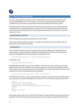 A1 – CROSS SITE SCRIPTING (XSS)

Cross site scripting, better known as XSS, is in fact a subset of HTML injection. XSS is the most prevalent and
pernicious web application security issue. XSS flaws occur whenever a Java EE application takes data that
originated from a user and sends it to a web browser without first validating or encoding that content.

XSS allows attackers to execute script in the victim’s browser, which can hijack user sessions, deface web sites,
insert hostile content, conduct phishing attacks, and take over the user’s browser using scripting malware. The
malicious script is usually JavaScript, but any scripting language supported by the victim’s browser is a potential
target for this attack.

    ENVIRONMENTS AFFECTED

All Java EE application frameworks are vulnerable to cross site scripting.

Struts has even had XSS problems in the built-in error pages, and application servers have problems with error
pages, administrative consoles and examples.

    VULNERABILITY

There are three known types of cross site scripting: reflected, stored, and DOM injection. Reflected XSS is the
easiest to exploit – a page will reflect user supplied data directly back to the user shown in the following code
snippet. The HTML page will return the search phrase unvalidated to the user:

      out.writeln(“You searched for: “+request.getParameter(“query”);

Alternatively in a JSP:

      <%=request.getParameter(“query”);%>

Stored XSS takes hostile data, stores it in a file, a database, or other back end system, and then at a later stage,
displays the data to the user, unvalidated. This is extremely dangerous in systems such as CMS, blogs, or forums,
where a large number of users will see input from other individuals. In this code snippet, data is retrieved from the
database and returned in the HTML page without any validation:

      out.writeln("<tr><td>" + guest.name + "<td>" + guest.comment);

With DOM based XSS attacks, the site’s JavaScript code and variables are manipulated rather than HTML elements.
An easy example of a vulnerable HTML application can be found in the article referenced below from Amit Klein:

      <HTML>
      <TITLE>Welcome!</TITLE>Hi<SCRIPT>
      var pos=document.URL.indexOf("name=")+5;
      document.write(document.URL.substring(pos,document.URL.length));
      </SCRIPT>
      <BR>
      Welcome to our system…
      </HTML>



Alternatively, attacks can be a blend or hybrid of all three types. The danger with XSS is not which type of attack is
exploitable, but that it is possible to inject a malicious payload. Non-standard or unexpected browser behaviors


8
 