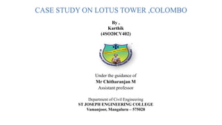 CASE STUDY ON LOTUS TOWER ,COLOMBO
Under the guidance of
Mr Chitharanjan M
Assistant professor
By ,
Karthik
(4SO20CV402)
Department of Civil Engineering
ST JOSEPH ENGINEERING COLLEGE
Vamanjoor, Mangaluru – 575028
 