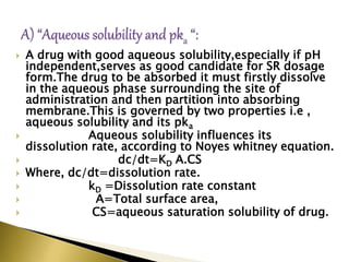  A drug with good aqueous solubility,especially if pΗ
independent,serves as good candidate for SR dosage
form.The drug to be absorbed it must firstly dissolve
in the aqueous phase surrounding the site of
administration and then partition into absorbing
membrane.This is governed by two properties i.e ,
aqueous solubility and its pka
 Aqueous solubility influences its
dissolution rate, according to Noyes whitney equation.
 dc/dt=KD A.CS
 Where, dc/dt=dissolution rate.
 kD =Dissolution rate constant
 A=Total surface area,
 CS=aqueous saturation solubility of drug.
 