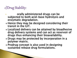  orally administered drugs can be
subjected to both acid-base hydrolysis and
enzymatic degradation.
 Hence they may be designed considering their
transit in the GIT.
 Localized delivery can be attained by bioadhesive
drug delivery systems and can act as reservoir of
drugs thus enhancing their bioavailability.
 Drugs may be protected by incorporation in a
polymer matrix.
 Prodrug concept is also used in designing
sustained release drug formulations.
 