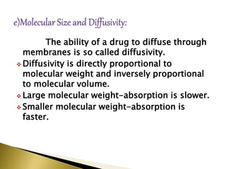The ability of a drug to diffuse through
membranes is so called diffusivity.
 Diffusivity is directly proportional to
molecular weight and inversely proportional
to molecular volume.
 Large molecular weight-absorption is slower.
 Smaller molecular weight-absorption is
faster.
 