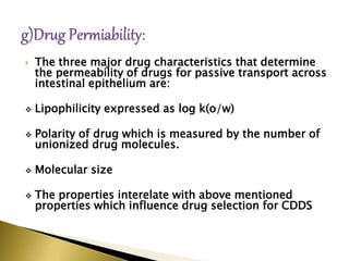  The three major drug characteristics that determine
the permeability of drugs for passive transport across
intestinal epithelium are:
 Lipophilicity expressed as log k(o/w)
 Polarity of drug which is measured by the number of
unionized drug molecules.
 Molecular size
 The properties interelate with above mentioned
properties which influence drug selection for CDDS
 