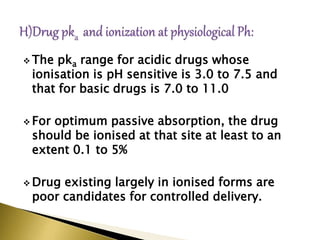  The pka range for acidic drugs whose
ionisation is pH sensitive is 3.0 to 7.5 and
that for basic drugs is 7.0 to 11.0
 For optimum passive absorption, the drug
should be ionised at that site at least to an
extent 0.1 to 5%
 Drug existing largely in ionised forms are
poor candidates for controlled delivery.
 