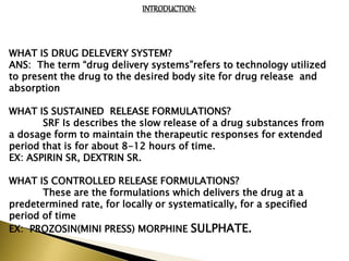 INTRODUCTION:
WHAT IS DRUG DELEVERY SYSTEM?
ANS: The term “drug delivery systems”refers to technology utilized
to present the drug to the desired body site for drug release and
absorption
WHAT IS SUSTAINED RELEASE FORMULATIONS?
SRF Is describes the slow release of a drug substances from
a dosage form to maintain the therapeutic responses for extended
period that is for about 8-12 hours of time.
EX: ASPIRIN SR, DEXTRIN SR.
WHAT IS CONTROLLED RELEASE FORMULATIONS?
These are the formulations which delivers the drug at a
predetermined rate, for locally or systematically, for a specified
period of time
EX: PROZOSIN(MINI PRESS) MORPHINE SULPHATE.
 