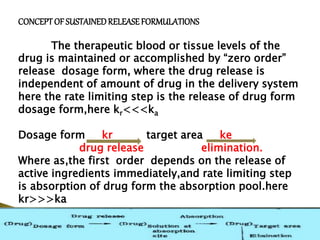 CONCEPTOF SUSTAINEDRELEASEFORMULATIONS
The therapeutic blood or tissue levels of the
drug is maintained or accomplished by “zero order”
release dosage form, where the drug release is
independent of amount of drug in the delivery system
here the rate limiting step is the release of drug form
dosage form,here kr<<<ka
Dosage form kr target area ke
drug release elimination.
Where as,the first order depends on the release of
active ingredients immediately,and rate limiting step
is absorption of drug form the absorption pool.here
kr>>>ka
 