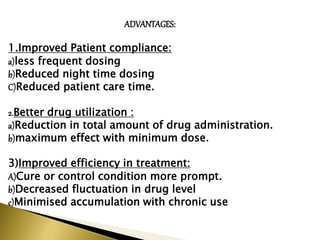 ADVANTAGES:
1.Improved Patient compliance:
a)less frequent dosing
b)Reduced night time dosing
C)Reduced patient care time.
2.Better drug utilization :
a)Reduction in total amount of drug administration.
b)maximum effect with minimum dose.
3)Improved efficiency in treatment:
A)Cure or control condition more prompt.
b)Decreased fluctuation in drug level
c)Minimised accumulation with chronic use
 