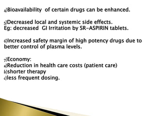 4)Bioavailability of certain drugs can be enhanced.
5)Decreased local and systemic side effects.
Eg: decreased GI Irritation by SR-ASPIRIN tablets.
6)Increased safety margin of high potency drugs due to
better control of plasma levels.
7)Economy:
a)Reduction in health care costs (patient care)
b)shorter therapy
c)less frequent dosing.
 