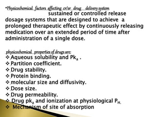 •Physicochemical factors affecting cr/sr drug delivery system
sustained or controlled release
dosage systems that are designed to achieve a
prolonged therapeutic effect by continuously releasing
medication over an extended period of time after
administration of a single dose.
physicochemical properties of drugsare:
 Aqueous solubility and Pka .
 Partition coefficient.
 Drug stability.
 Protein binding.
 molecular size and diffusivity.
 Dose size.
 Drug permeability.
 Drug pka and ionization at physiological PΗ.
 Mechanism of site of absorption
 