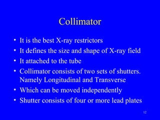 Collimator
• It is the best X-ray restrictors
• It defines the size and shape of X-ray field
• It attached to the tube
• Collimator consists of two sets of shutters.
Namely Longitudinal and Transverse
• Which can be moved independently
• Shutter consists of four or more lead plates
12
 