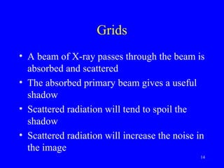 Grids
• A beam of X-ray passes through the beam is
absorbed and scattered
• The absorbed primary beam gives a useful
shadow
• Scattered radiation will tend to spoil the
shadow
• Scattered radiation will increase the noise in
the image
14
 