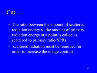 Cnt….
• The ratio between the amount of scattered
radiation energy to the amount of primary
radiation energy at a point is called as
scattered to primary ratio(SPR)
• scattered radiation must be removed, in
order to increase the image contrast
15
 