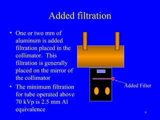 Added filtration
• One or two mm of
aluminum is added
filtration placed in the
collimator. This
filtration is generally
placed on the mirror of
the collimator
• The minimum filtration
for tube operated above
70 kVp is 2.5 mm Al
equivalence 6
Added Filter
 