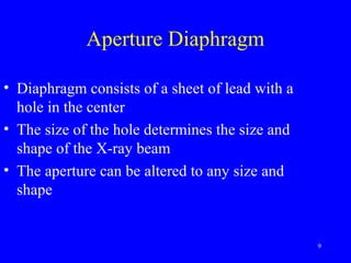 Aperture Diaphragm
• Diaphragm consists of a sheet of lead with a
hole in the center
• The size of the hole determines the size and
shape of the X-ray beam
• The aperture can be altered to any size and
shape
9
 