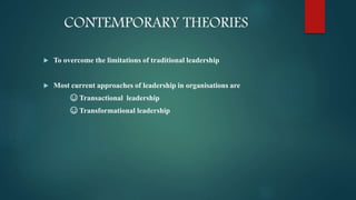 CONTEMPORARY THEORIES
 To overcome the limitations of traditional leadership
 Most current approaches of leadership in organisations are
☺ Transactional leadership
☺ Transformational leadership
 