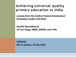 Karthik Muralidharan
UC San Diego, NBER, BREAD, and J-PAL
COSTECH
Dar Es Salaam, 19 July 2014
Achieving universal quality
primary education in India
Lessons from the Andhra Pradesh Randomized
Evaluation Studies (AP RESt)
 