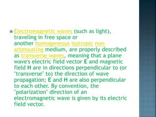 Electromagnetic waves (such as light),
traveling in free space or
another homogeneous isotropic non-
attenuating medium, are properly described
as transverse waves, meaning that a plane
wave's electric field vector E and magnetic
field H are in directions perpendicular to (or
"transverse" to) the direction of wave
propagation; E and H are also perpendicular
to each other. By convention, the
"polarization" direction of an
electromagnetic wave is given by its electric
field vector.
 