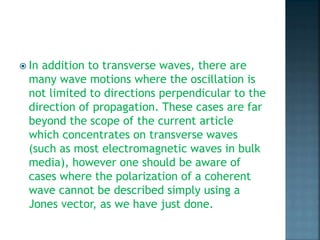  In addition to transverse waves, there are
many wave motions where the oscillation is
not limited to directions perpendicular to the
direction of propagation. These cases are far
beyond the scope of the current article
which concentrates on transverse waves
(such as most electromagnetic waves in bulk
media), however one should be aware of
cases where the polarization of a coherent
wave cannot be described simply using a
Jones vector, as we have just done.
 