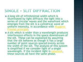  A long slit of infinitesimal width which is
illuminated by light diffracts the light into a
series of circular waves and the wavefront which
emerges from the slit is a cylindrical wave of
uniform intensity, in accordance with Huygens–
Fresnel principle.
 A slit which is wider than a wavelength produces
interference effects in the space downstream of
the slit. These can be explained by assuming
that the slit behaves as though it has a large
number of point sources spaced evenly across
the width of the slit. The analysis of this system
is simplified if we consider light of a single
wavelength. If the incident light is coherent,
these sources all have the same phase.
 