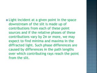  Light incident at a given point in the space
downstream of the slit is made up of
contributions from each of these point
sources and if the relative phases of these
contributions vary by 2π or more, we may
expect to find minima and maxima in the
diffracted light. Such phase differences are
caused by differences in the path lengths
over which contributing rays reach the point
from the slit.
 
