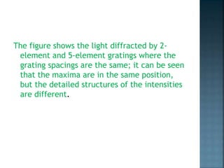 The figure shows the light diffracted by 2-
element and 5-element gratings where the
grating spacings are the same; it can be seen
that the maxima are in the same position,
but the detailed structures of the intensities
are different.
 