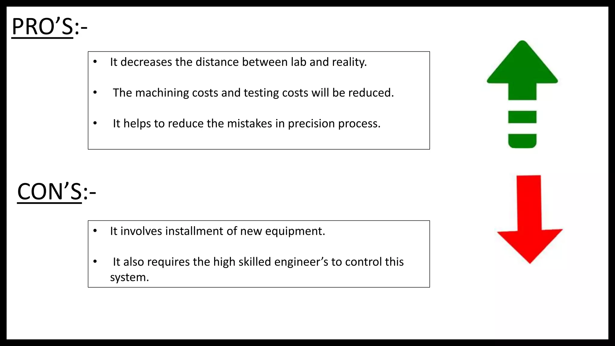 PRO’S:-
• It decreases the distance between lab and reality.
• The machining costs and testing costs will be reduced.
• It helps to reduce the mistakes in precision process.
CON’S:-
• It involves installment of new equipment.
• It also requires the high skilled engineer’s to control this
system.
 