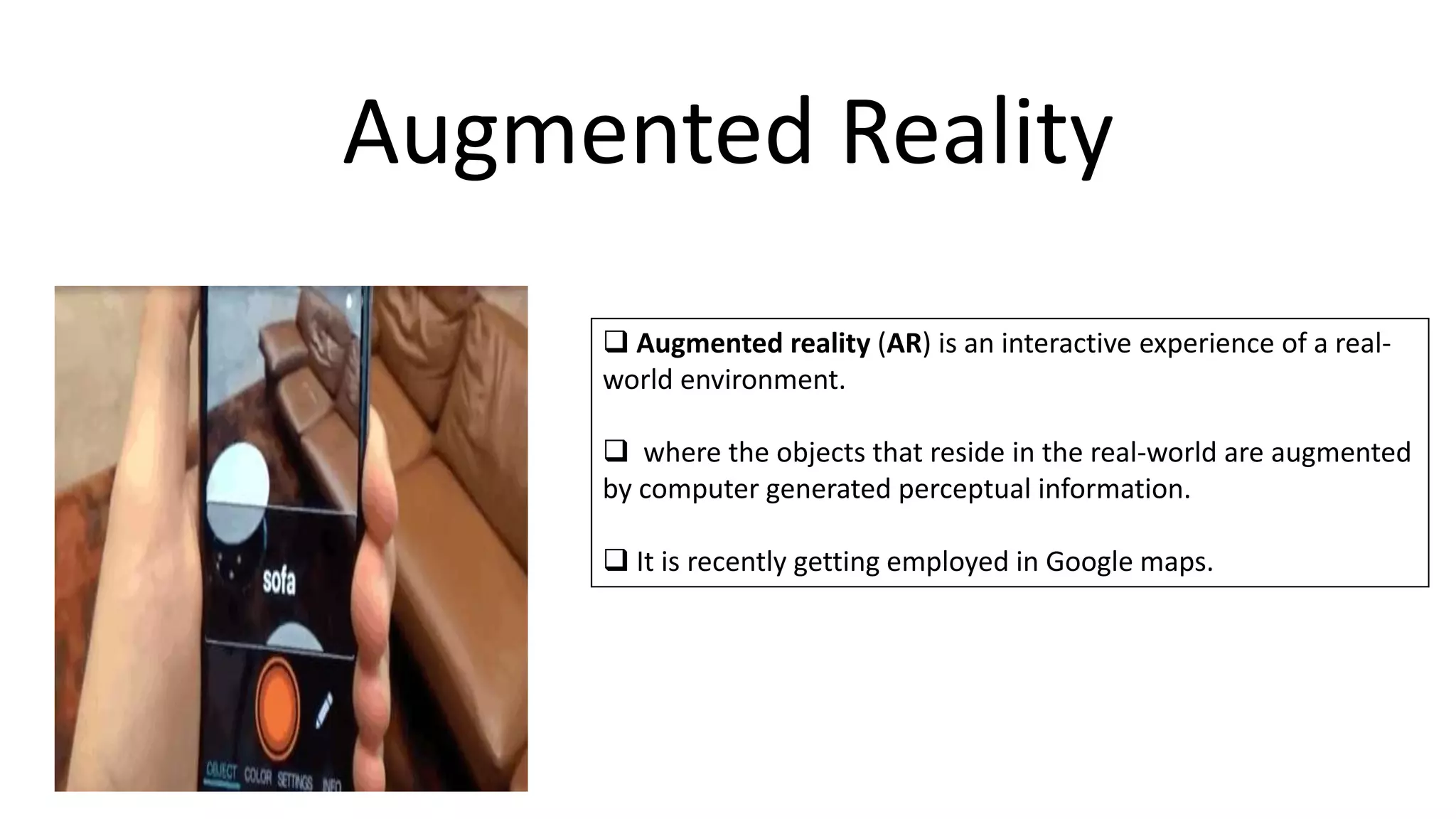 Augmented Reality
 Augmented reality (AR) is an interactive experience of a real-
world environment.
 where the objects that reside in the real-world are augmented
by computer generated perceptual information.
 It is recently getting employed in Google maps.
 