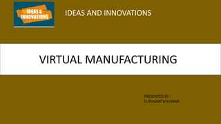IDEAS AND INNOVATIONS
VIRTUAL MANUFACTURING
PRESENTED BY :
D.HEMANTH KUMAR
 