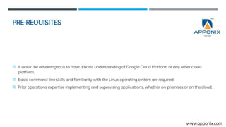 PRE-REQUISITES
ItwouldbeadvantageoustohaveabasicunderstandingofGoogleCloudPlatformoranyothercloud
platform.
Basiccommand-lineskillsandfamiliaritywiththeLinux operatingsystemarerequired.
Prioroperationsexpertiseimplementingandsupervisingapplications,whetheron-premisesoronthecloud.
www.apponix.com
 