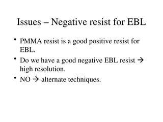 Issues – Negative resist for EBL
• PMMA resist is a good positive resist for
EBL.
• Do we have a good negative EBL resist 
high resolution.
• NO  alternate techniques.
 