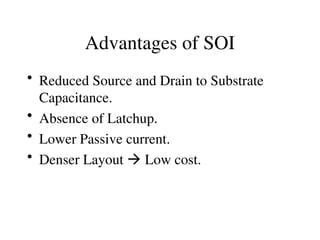 Advantages of SOI
• Reduced Source and Drain to Substrate
Capacitance.
• Absence of Latchup.
• Lower Passive current.
• Denser Layout  Low cost.
 