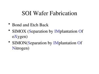 SOI Wafer Fabrication
• Bond and Etch Back
• SIMOX (Separation by IMplantation Of
oXygen)
• SIMON(Separation by IMplantation Of
Nitrogen)
 