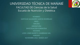 UNIVERSIDAD TÉCNICA DE MANABÍ
FACULTAD DE Ciencias de la Salud
Escuela de Nutrición y Dietética
NOMBRES:
KARTHUM ALEJANDRO GARCÍA RODRÍGUEZ
NIVEL:
TERCERO
ASIGNATURA:
INVESTIGACIÓN FORMATIVA
DOCENTE:
LCDO: LENIN BARRETO ZAMBRANO MG.
PERÍODO:
NOVIEMBRE 2016- MARZO 2017
 