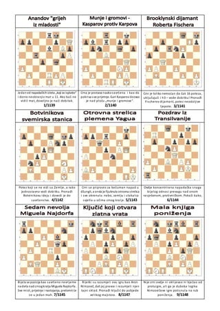 Jedanod napadačkihizleta „koji se isplatio“
i donio neobranjiv mat u 11. Ako baš ne
vidiš mat, dovoljno je naći dobitak.
1/1139
Crna je postava naokosavršena i kao da
pokriva sve prijetnje. Gari Kasparov dozvao
je nad ploču „munje i gromove“.
2/1140
Crni je toliko nemoćan da čak 16 poteza,
uključujući i h3 – vode dobitku! Pronađi
Fischerov dijamant, potez neodoljive
ljepote. 3/1141
Potez koji se ne vidi sa Zemlje, a tako
jednostavno vodi dobitku. Pronađi
Botvinikovu ideju i dovedi je do
savršenstva. 4/1142
Crni se pripravio za bešuman napad u
džungli, a onda je fijuknula otrovna strelica
i sve okrenula: nebo, zemlju i stakalca
svjetla u očima crnog kralja. 5/1143
Ovdje koncentrirana napadačka snaga
bijelog odnosi prevagu nad onom
raspršenom, protivničkom. Pokaži kako,
6/1144
Bijela se pozicija kao savršeno nevrijeme
nadvila nad crnogkralja Miguela Najdorfa.
Sve misli, prijetnje i nastojanja, prelomit će
se u jedan mah. 7/1145
Rijetki su razumjeli ovu igru kao Aron
Nimzovič, dali joj pravce i razumjeli njen
tajni sklad. Pronađi ključić do pobjede
velikog majstora. 8/1147
Nije crni ovdje ni oklijevao ni bježao od
protuigre, ali ga je duboka logika
Nimzovičeve igre potisnula na rub
poniženja. 9/1148
 